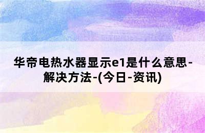 华帝电热水器显示e1是什么意思-解决方法-(今日-资讯)