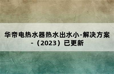 华帝电热水器热水出水小-解决方案-（2023）已更新