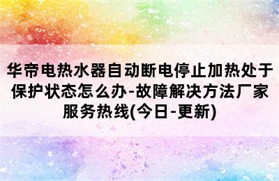 华帝电热水器自动断电停止加热处于保护状态怎么办-故障解决方法厂家服务热线(今日-更新)