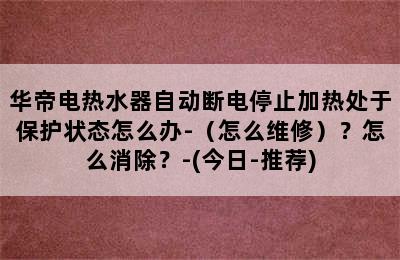 华帝电热水器自动断电停止加热处于保护状态怎么办-（怎么维修）？怎么消除？-(今日-推荐)