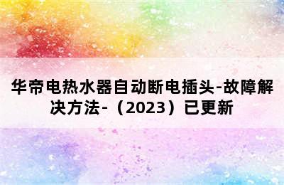 华帝电热水器自动断电插头-故障解决方法-（2023）已更新