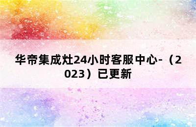 华帝集成灶24小时客服中心-（2023）已更新