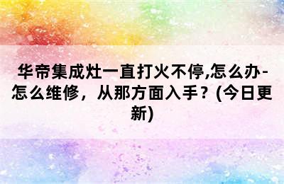 华帝集成灶一直打火不停,怎么办-怎么维修，从那方面入手？(今日更新)