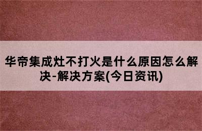 华帝集成灶不打火是什么原因怎么解决-解决方案(今日资讯)