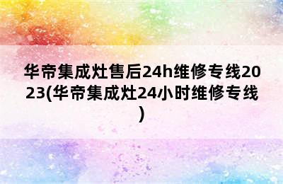 华帝集成灶售后24h维修专线2023(华帝集成灶24小时维修专线)