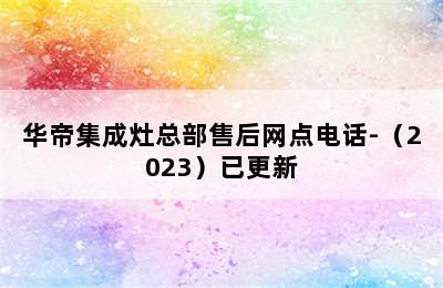 华帝集成灶总部售后网点电话-（2023）已更新