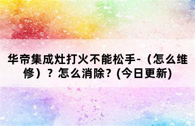 华帝集成灶打火不能松手-（怎么维修）？怎么消除？(今日更新)