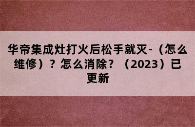 华帝集成灶打火后松手就灭-（怎么维修）？怎么消除？（2023）已更新