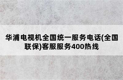 华浦电视机全国统一服务电话(全国联保)客服服务400热线