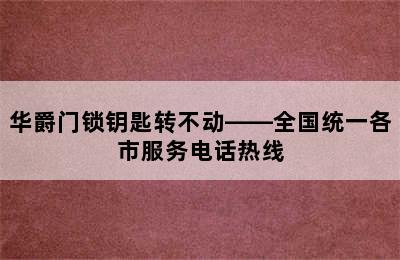 华爵门锁钥匙转不动——全国统一各市服务电话热线