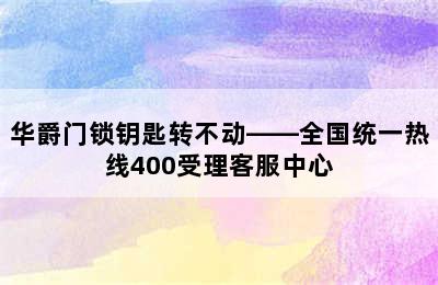 华爵门锁钥匙转不动——全国统一热线400受理客服中心