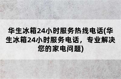 华生冰箱24小时服务热线电话(华生冰箱24小时服务电话，专业解决您的家电问题)