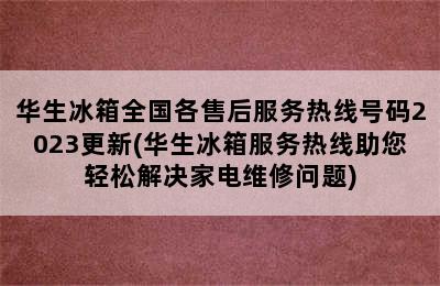 华生冰箱全国各售后服务热线号码2023更新(华生冰箱服务热线助您轻松解决家电维修问题)