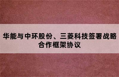 华能与中环股份、三菱科技签署战略合作框架协议