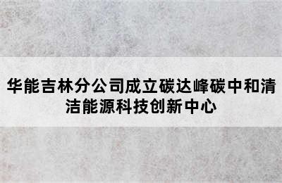 华能吉林分公司成立碳达峰碳中和清洁能源科技创新中心