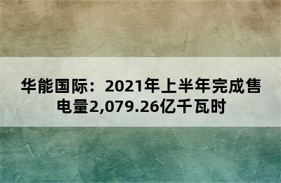 华能国际：2021年上半年完成售电量2,079.26亿千瓦时