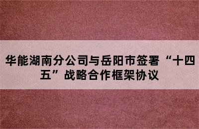 华能湖南分公司与岳阳市签署“十四五”战略合作框架协议