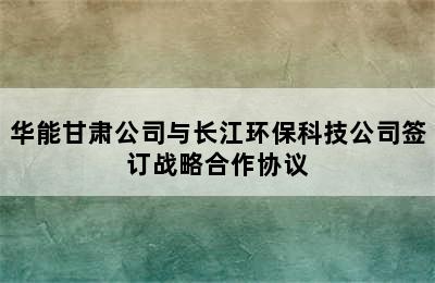 华能甘肃公司与长江环保科技公司签订战略合作协议