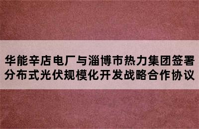 华能辛店电厂与淄博市热力集团签署分布式光伏规模化开发战略合作协议