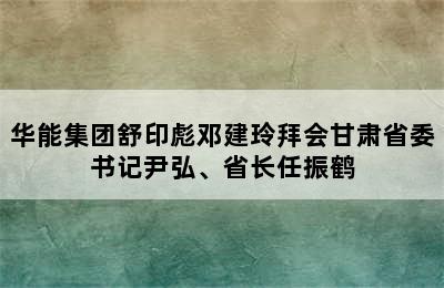 华能集团舒印彪邓建玲拜会甘肃省委书记尹弘、省长任振鹤