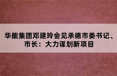 华能集团邓建玲会见承德市委书记、市长：大力谋划新项目