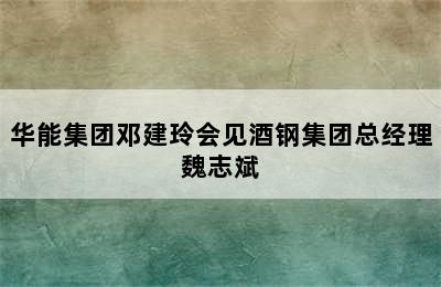 华能集团邓建玲会见酒钢集团总经理魏志斌