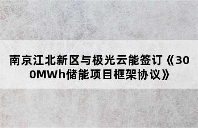 南京江北新区与极光云能签订《300MWh储能项目框架协议》