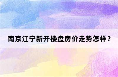 南京江宁新开楼盘房价走势怎样？