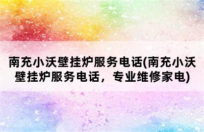 南充小沃壁挂炉服务电话(南充小沃壁挂炉服务电话，专业维修家电)