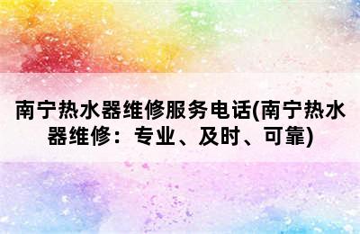 南宁热水器维修服务电话(南宁热水器维修：专业、及时、可靠)