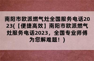 南阳市欧派燃气灶全国服务电话2023(【便捷高效】南阳市欧派燃气灶服务电话2023，全国专业师傅为您解难题！)