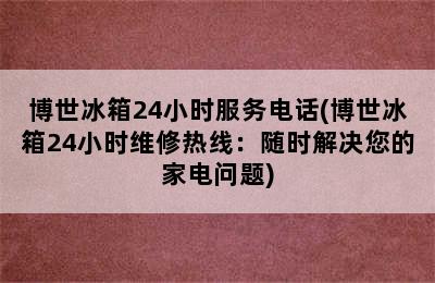 博世冰箱24小时服务电话(博世冰箱24小时维修热线：随时解决您的家电问题)