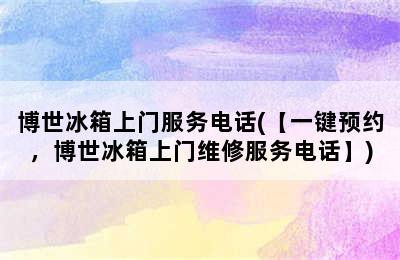 博世冰箱上门服务电话(【一键预约，博世冰箱上门维修服务电话】)