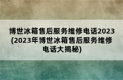 博世冰箱售后服务维修电话2023(2023年博世冰箱售后服务维修电话大揭秘)