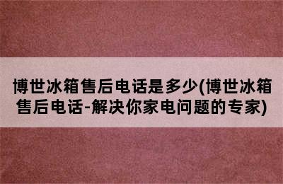 博世冰箱售后电话是多少(博世冰箱售后电话-解决你家电问题的专家)