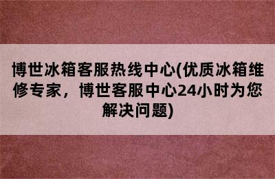 博世冰箱客服热线中心(优质冰箱维修专家，博世客服中心24小时为您解决问题)