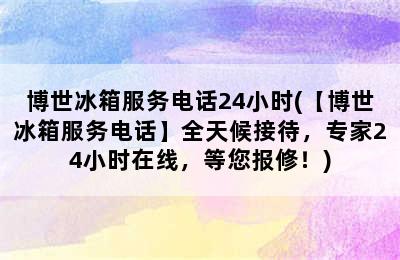 博世冰箱服务电话24小时(【博世冰箱服务电话】全天候接待，专家24小时在线，等您报修！)