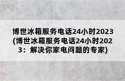 博世冰箱服务电话24小时2023(博世冰箱服务电话24小时2023：解决你家电问题的专家)