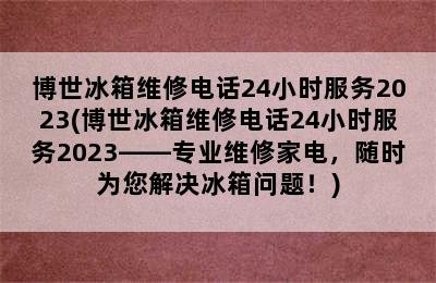 博世冰箱维修电话24小时服务2023(博世冰箱维修电话24小时服务2023——专业维修家电，随时为您解决冰箱问题！)