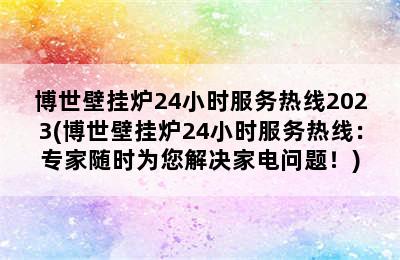 博世壁挂炉24小时服务热线2023(博世壁挂炉24小时服务热线：专家随时为您解决家电问题！)