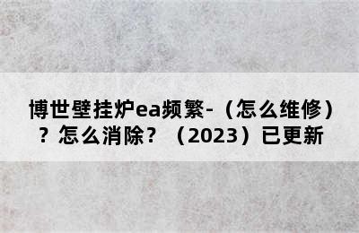 博世壁挂炉ea频繁-（怎么维修）？怎么消除？（2023）已更新