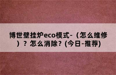 博世壁挂炉eco模式-（怎么维修）？怎么消除？(今日-推荐)