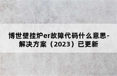 博世壁挂炉er故障代码什么意思-解决方案（2023）已更新