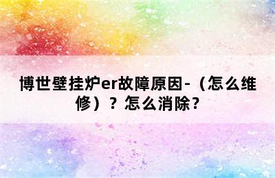 博世壁挂炉er故障原因-（怎么维修）？怎么消除？