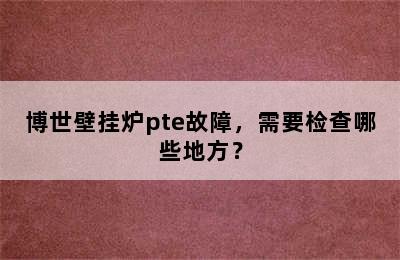 博世壁挂炉pte故障，需要检查哪些地方？