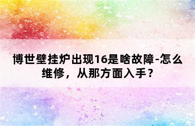 博世壁挂炉出现16是啥故障-怎么维修，从那方面入手？