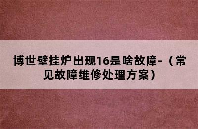 博世壁挂炉出现16是啥故障-（常见故障维修处理方案）