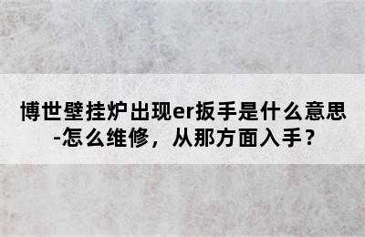 博世壁挂炉出现er扳手是什么意思-怎么维修，从那方面入手？