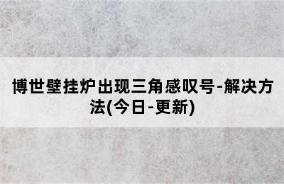 博世壁挂炉出现三角感叹号-解决方法(今日-更新)