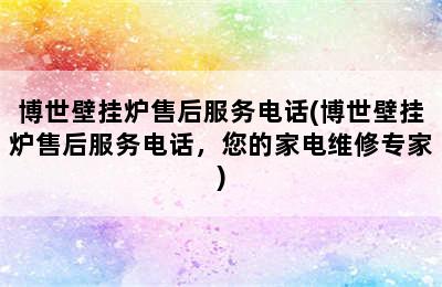 博世壁挂炉售后服务电话(博世壁挂炉售后服务电话，您的家电维修专家)